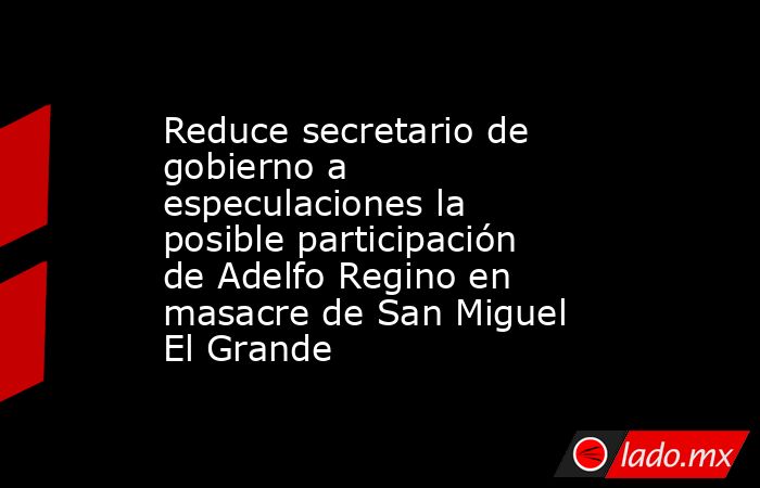 Reduce secretario de gobierno a especulaciones la posible participación de Adelfo Regino en masacre de San Miguel El Grande. Noticias en tiempo real