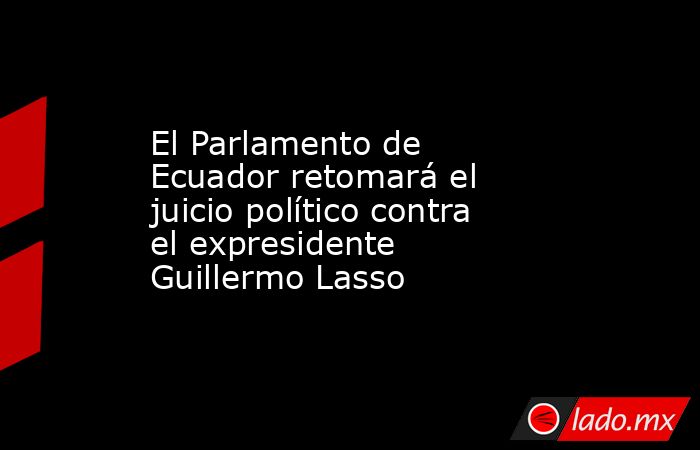 El Parlamento de Ecuador retomará el juicio político contra el expresidente Guillermo Lasso. Noticias en tiempo real