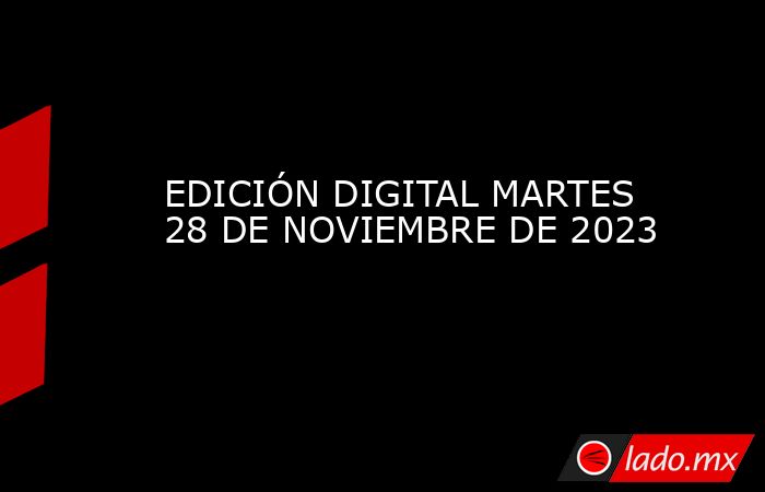 EDICIÓN DIGITAL MARTES 28 DE NOVIEMBRE DE 2023. Noticias en tiempo real