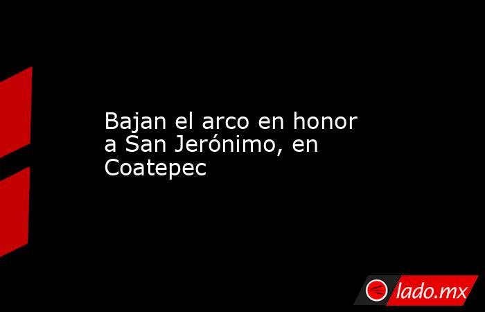 Bajan el arco en honor a San Jerónimo, en Coatepec. Noticias en tiempo real