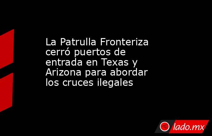 La Patrulla Fronteriza cerró puertos de entrada en Texas y Arizona para abordar los cruces ilegales. Noticias en tiempo real