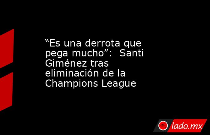 “Es una derrota que pega mucho”:  Santi Giménez tras eliminación de la Champions League. Noticias en tiempo real