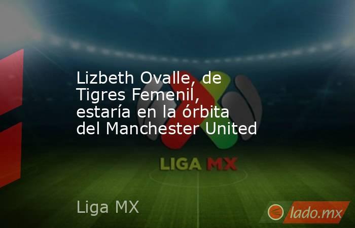 Lizbeth Ovalle, de Tigres Femenil, estaría en la órbita del Manchester United. Noticias en tiempo real