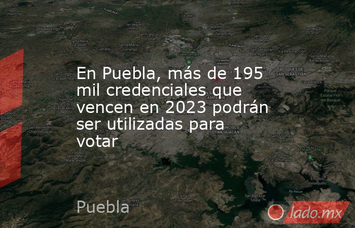 En Puebla, más de 195 mil credenciales que vencen en 2023 podrán ser utilizadas para votar. Noticias en tiempo real