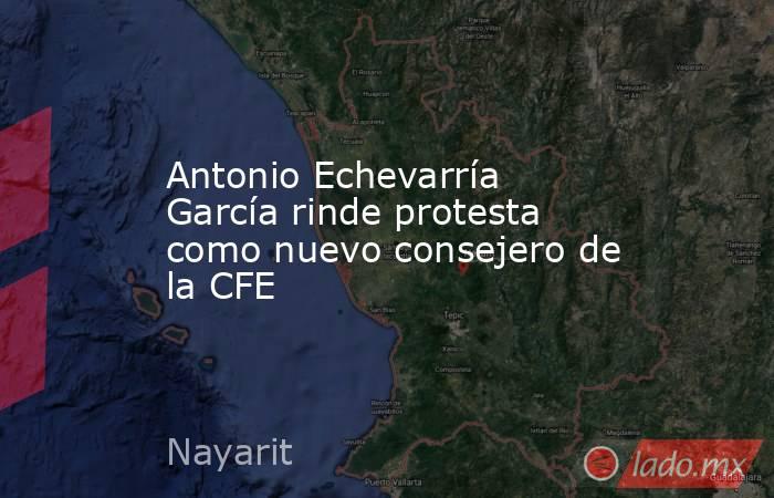 Antonio Echevarría García rinde protesta como nuevo consejero de la CFE. Noticias en tiempo real