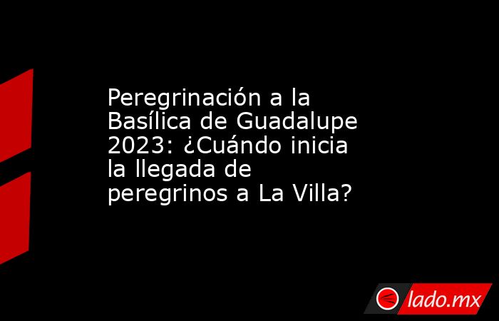 Peregrinación a la Basílica de Guadalupe 2023: ¿Cuándo inicia la llegada de peregrinos a La Villa?. Noticias en tiempo real