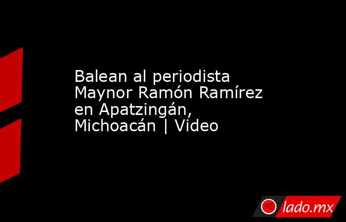 Balean al periodista Maynor Ramón Ramírez en Apatzingán, Michoacán | Video. Noticias en tiempo real