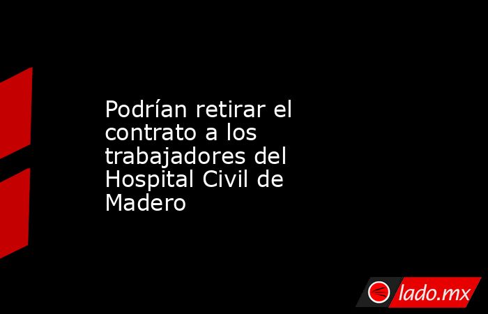 Podrían retirar el contrato a los trabajadores del Hospital Civil de Madero. Noticias en tiempo real