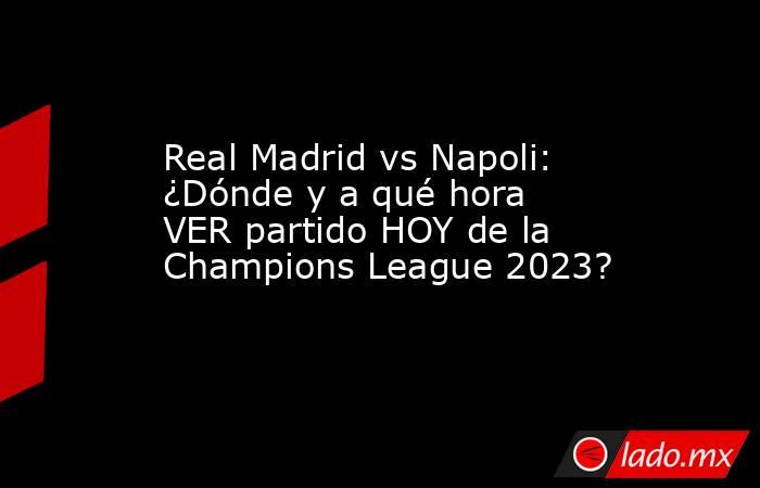 Real Madrid vs Napoli: ¿Dónde y a qué hora VER partido HOY de la Champions League 2023?. Noticias en tiempo real