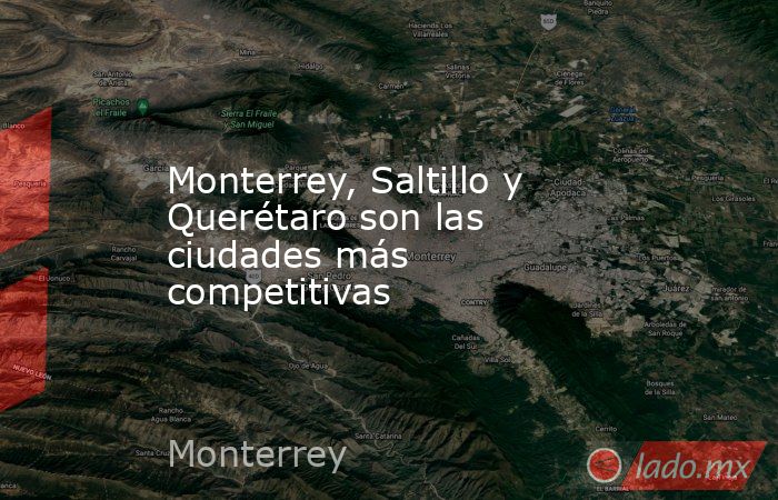 Monterrey, Saltillo y Querétaro son las ciudades más competitivas. Noticias en tiempo real