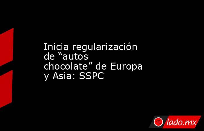 Inicia regularización de “autos chocolate” de Europa y Asia: SSPC. Noticias en tiempo real
