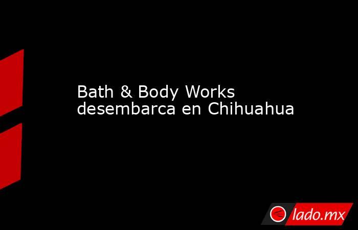 Bath & Body Works desembarca en Chihuahua. Noticias en tiempo real