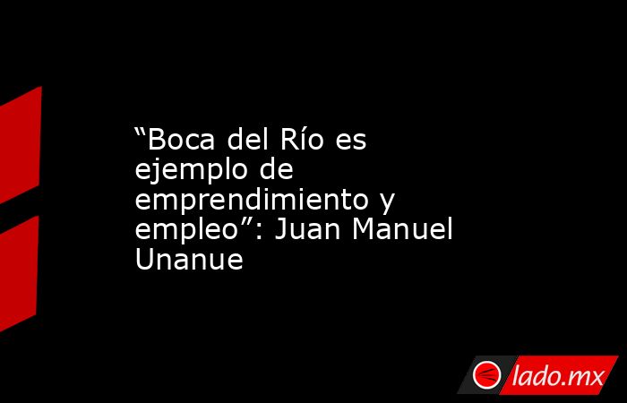 “Boca del Río es ejemplo de emprendimiento y empleo”: Juan Manuel Unanue. Noticias en tiempo real