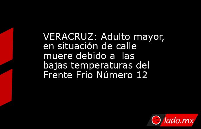 VERACRUZ: Adulto mayor, en situación de calle muere debido a  las bajas temperaturas del Frente Frío Número 12. Noticias en tiempo real