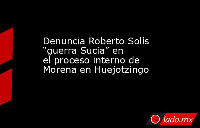 Denuncia Roberto Solís “guerra Sucia” en el proceso interno de Morena en Huejotzingo . Noticias en tiempo real