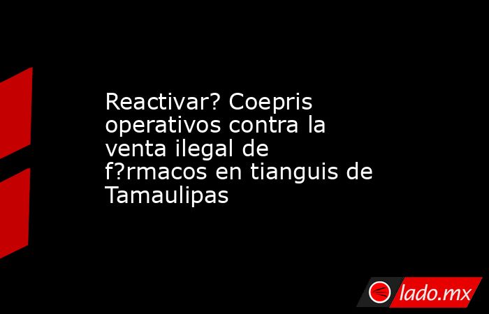 Reactivar? Coepris operativos contra la venta ilegal de f?rmacos en tianguis de Tamaulipas. Noticias en tiempo real