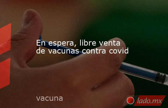 En espera, libre venta de vacunas contra covid. Noticias en tiempo real