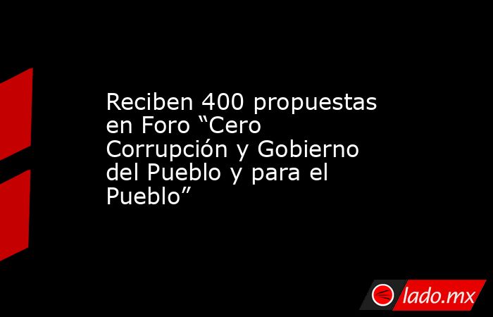 Reciben 400 propuestas en Foro “Cero Corrupción y Gobierno del Pueblo y para el Pueblo”. Noticias en tiempo real