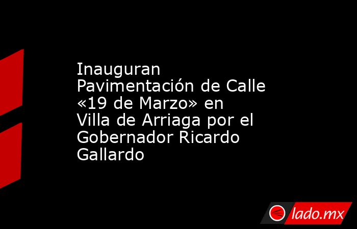 Inauguran Pavimentación de Calle «19 de Marzo» en Villa de Arriaga por el Gobernador Ricardo Gallardo. Noticias en tiempo real