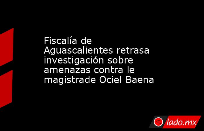 Fiscalía de Aguascalientes retrasa investigación sobre amenazas contra le magistrade Ociel Baena. Noticias en tiempo real