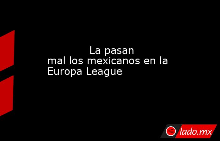            La pasan mal los mexicanos en la Europa League            . Noticias en tiempo real