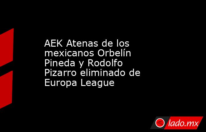 AEK Atenas de los mexicanos Orbelín Pineda y Rodolfo Pizarro eliminado de Europa League. Noticias en tiempo real