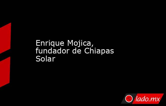 Enrique Mojica, fundador de Chiapas Solar. Noticias en tiempo real