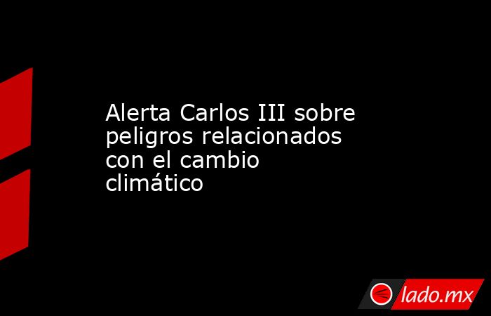 Alerta Carlos III sobre peligros relacionados con el cambio climático. Noticias en tiempo real