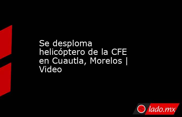 Se desploma helicóptero de la CFE en Cuautla, Morelos | Video. Noticias en tiempo real