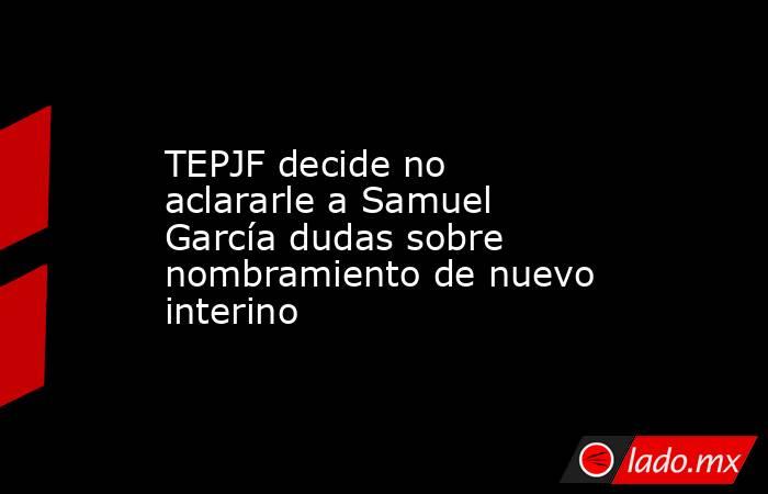 TEPJF decide no aclararle a Samuel García dudas sobre nombramiento de nuevo interino. Noticias en tiempo real