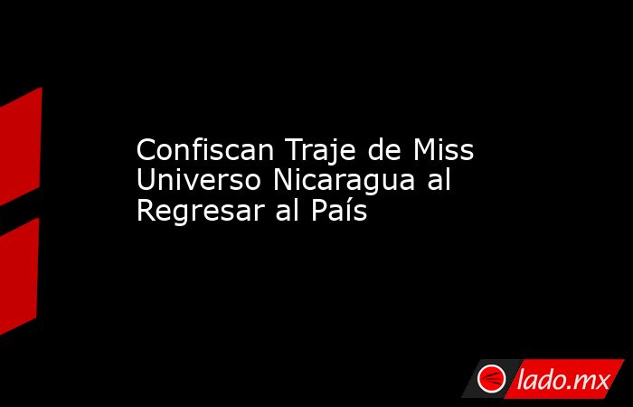 Confiscan Traje de Miss Universo Nicaragua al Regresar al País. Noticias en tiempo real
