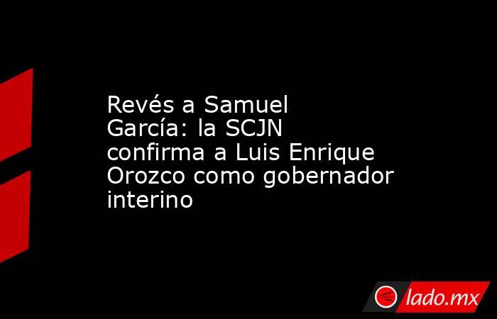 Revés a Samuel García: la SCJN confirma a Luis Enrique Orozco como gobernador interino. Noticias en tiempo real