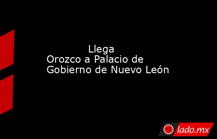             Llega Orozco a Palacio de Gobierno de Nuevo León            . Noticias en tiempo real