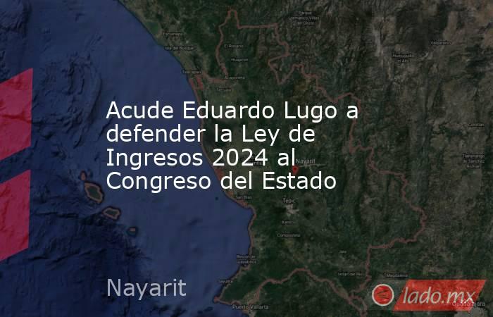 Acude Eduardo Lugo a defender la Ley de Ingresos 2024 al Congreso del Estado. Noticias en tiempo real