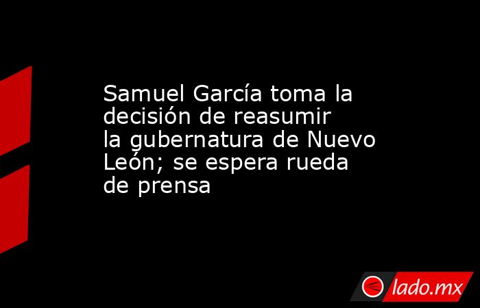 Samuel García toma la decisión de reasumir la gubernatura de Nuevo León; se espera rueda de prensa . Noticias en tiempo real