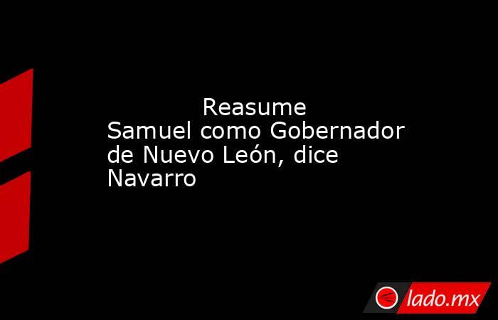             Reasume Samuel como Gobernador de Nuevo León, dice Navarro            . Noticias en tiempo real