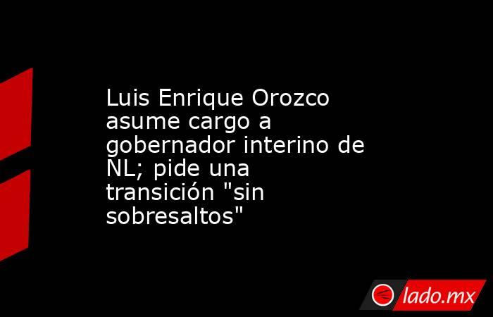 Luis Enrique Orozco asume cargo a gobernador interino de NL; pide una transición 