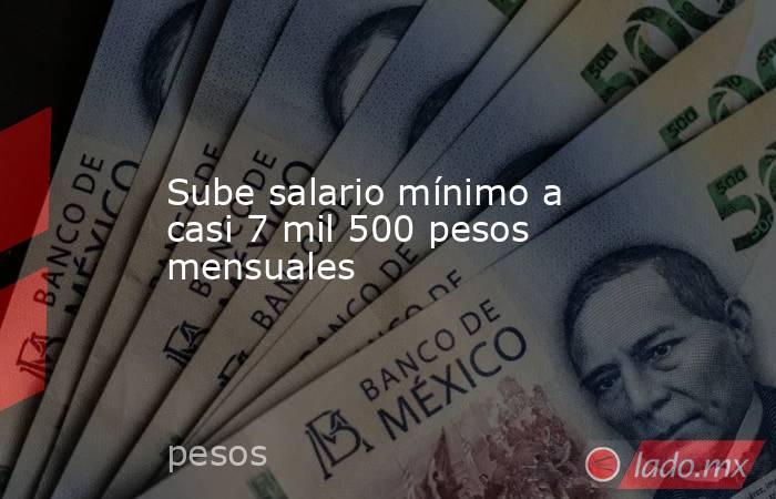 Sube salario mínimo a casi 7 mil 500 pesos mensuales. Noticias en tiempo real