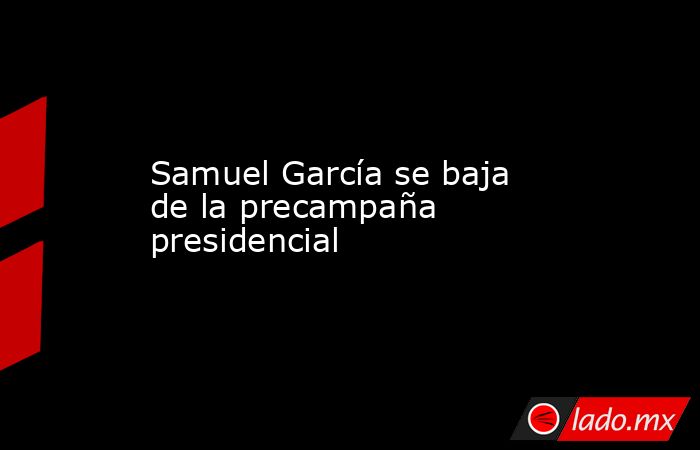 Samuel García se baja de la precampaña presidencial. Noticias en tiempo real