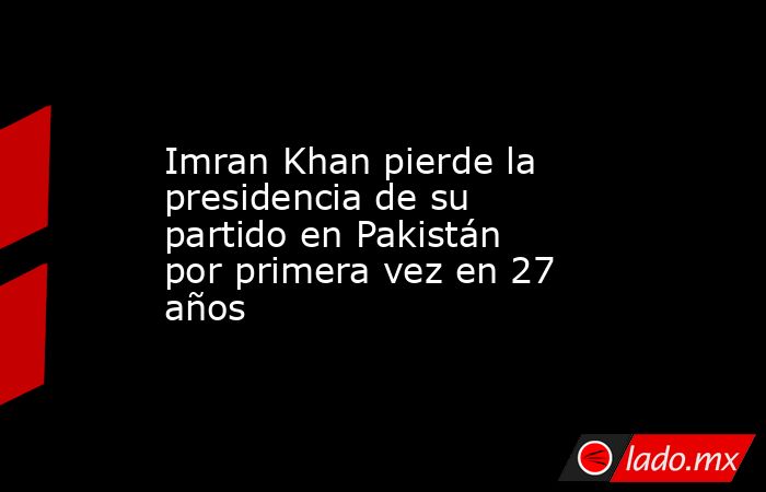 Imran Khan pierde la presidencia de su partido en Pakistán por primera vez en 27 años. Noticias en tiempo real