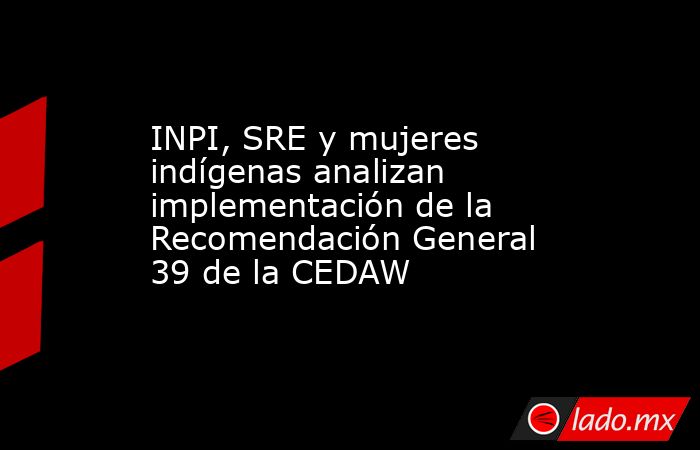 INPI, SRE y mujeres indígenas analizan implementación de la Recomendación General 39 de la CEDAW. Noticias en tiempo real