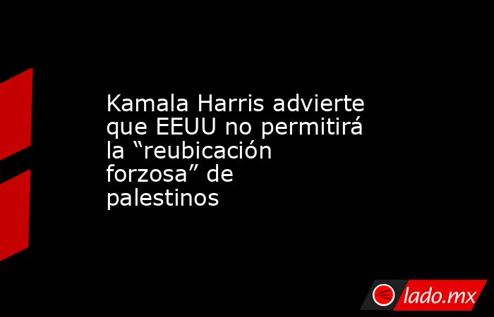 Kamala Harris advierte que EEUU no permitirá la “reubicación forzosa” de palestinos. Noticias en tiempo real