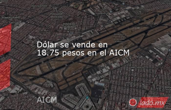 Dólar se vende en 18.75 pesos en el AICM. Noticias en tiempo real