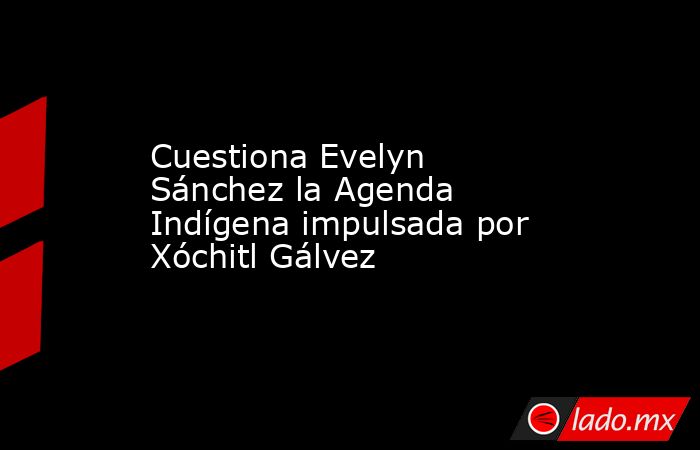 Cuestiona Evelyn Sánchez la Agenda Indígena impulsada por Xóchitl Gálvez. Noticias en tiempo real