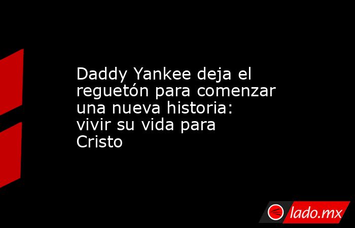 Daddy Yankee deja el reguetón para comenzar una nueva historia: vivir su vida para Cristo. Noticias en tiempo real