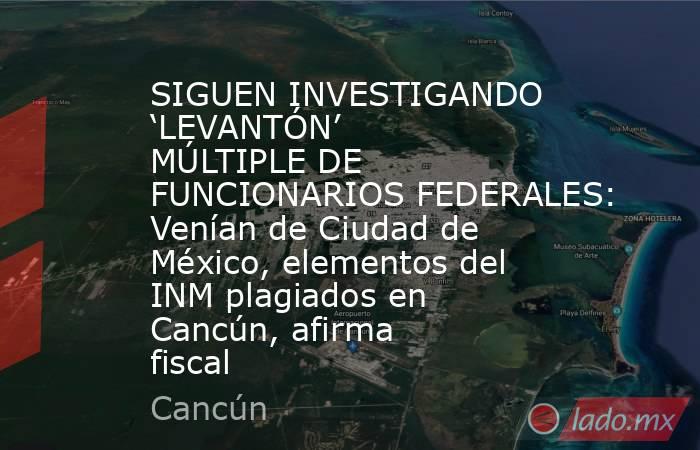SIGUEN INVESTIGANDO ‘LEVANTÓN’ MÚLTIPLE DE FUNCIONARIOS FEDERALES: Venían de Ciudad de México, elementos del INM plagiados en Cancún, afirma fiscal . Noticias en tiempo real