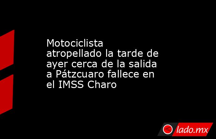 Motociclista atropellado la tarde de ayer cerca de la salida a Pátzcuaro fallece en el IMSS Charo. Noticias en tiempo real