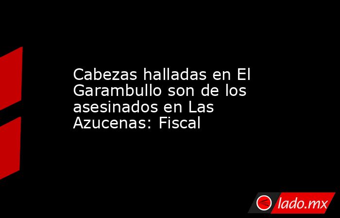 Cabezas halladas en El Garambullo son de los asesinados en Las Azucenas: Fiscal. Noticias en tiempo real