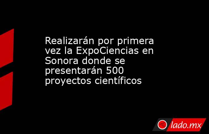 Realizarán por primera vez la ExpoCiencias en Sonora donde se presentarán 500 proyectos científicos. Noticias en tiempo real