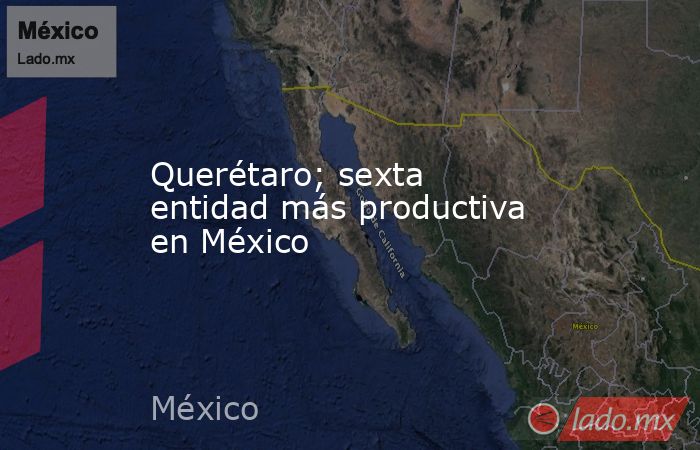 Querétaro; sexta entidad más productiva en México. Noticias en tiempo real